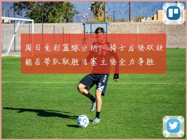 周日竞彩篮球分析：骑士后场双核能否带队取胜活塞主场全力争胜