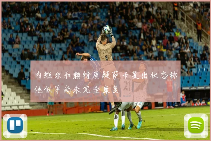 内维尔和赖特质疑萨卡复出状态称他似乎尚未完全康复