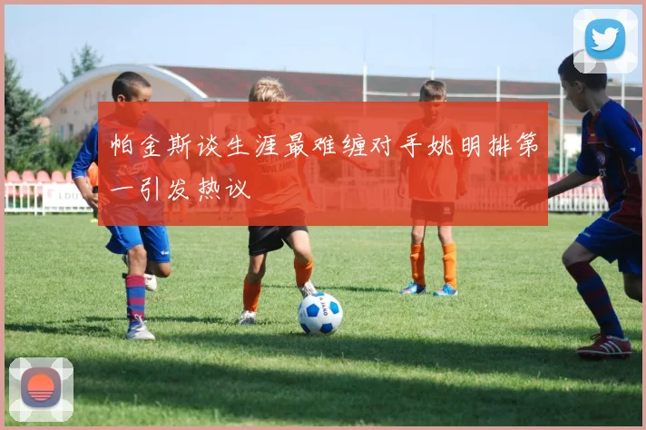 帕金斯谈生涯最难缠对手姚明排第一引发热议