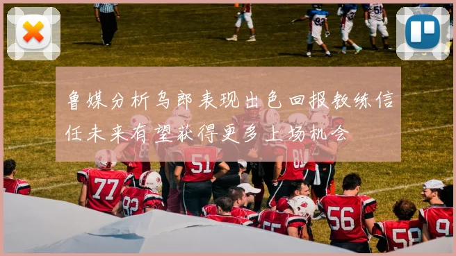 鲁媒分析乌郎表现出色回报教练信任未来有望获得更多上场机会