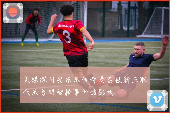 美媒探讨安东尼传奇是否被新王取代及号码被抢事件的影响