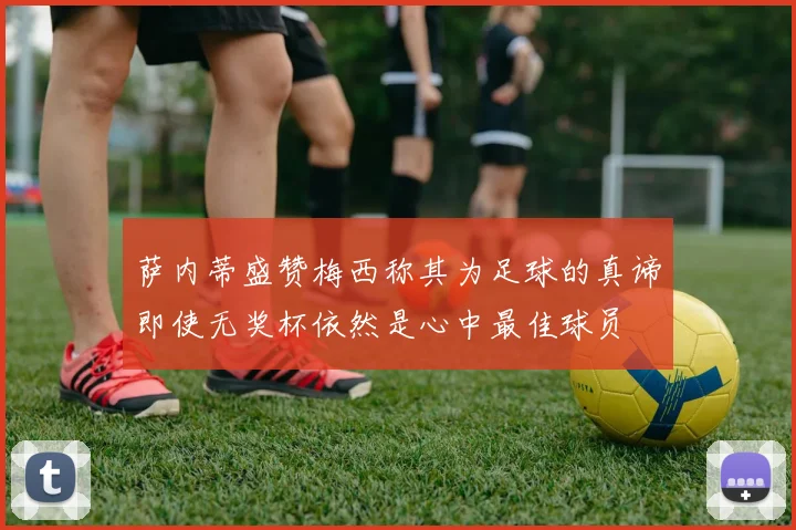 萨内蒂盛赞梅西称其为足球的真谛即使无奖杯依然是心中最佳球员