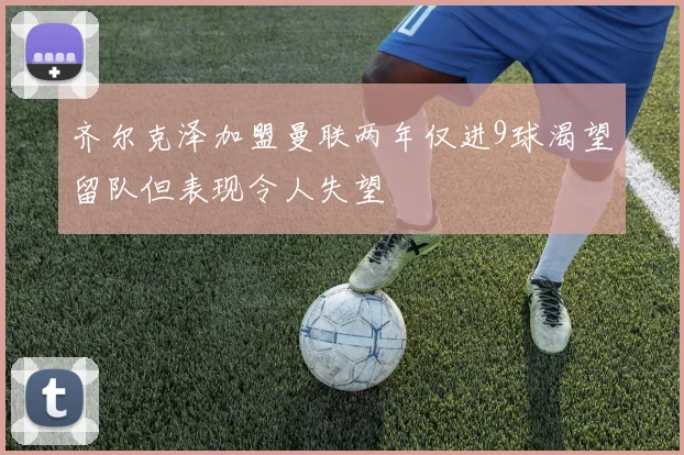 齐尔克泽加盟曼联两年仅进9球渴望留队但表现令人失望