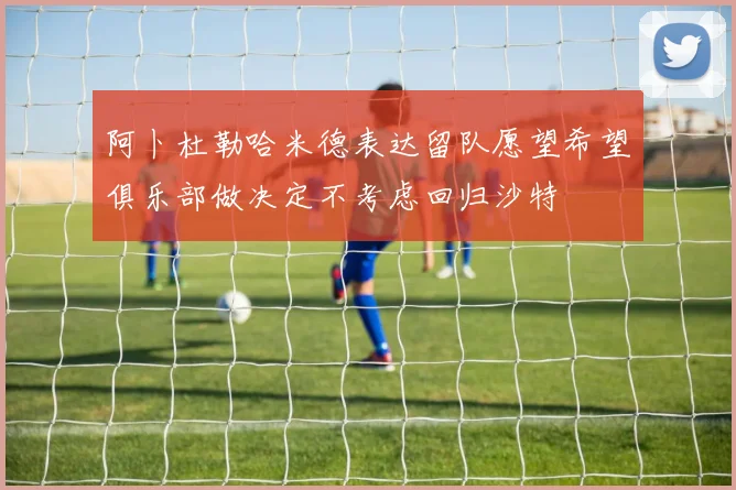 阿卜杜勒哈米德表达留队愿望希望俱乐部做决定不考虑回归沙特
