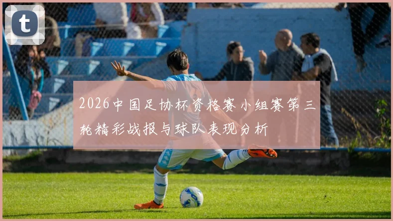 2026中国足协杯资格赛小组赛第三轮精彩战报与球队表现分析
