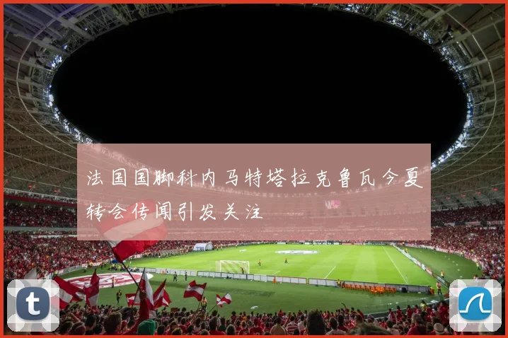法国国脚科内马特塔拉克鲁瓦今夏转会传闻引发关注
