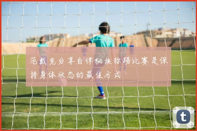 范戴克分享自律秘诀称踢比赛是保持身体状态的最佳方式