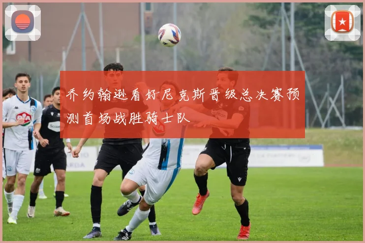 乔约翰逊看好尼克斯晋级总决赛预测首场战胜骑士队