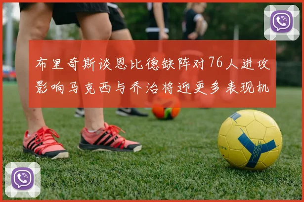 布里奇斯谈恩比德缺阵对76人进攻影响马克西与乔治将迎更多表现机会