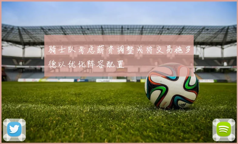 骑士队考虑薪资调整或将交易施罗德以优化阵容配置