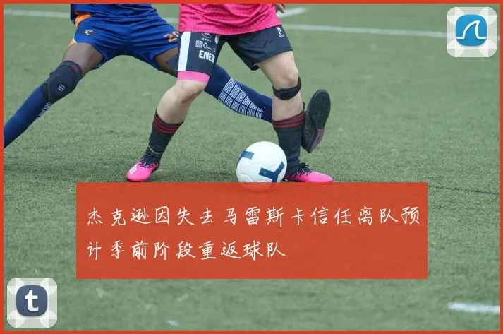 杰克逊因失去马雷斯卡信任离队预计季前阶段重返球队