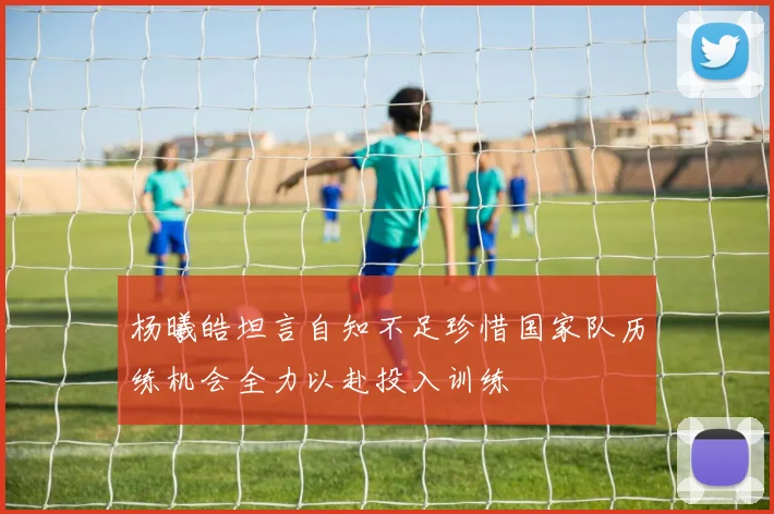 杨曦皓坦言自知不足珍惜国家队历练机会全力以赴投入训练