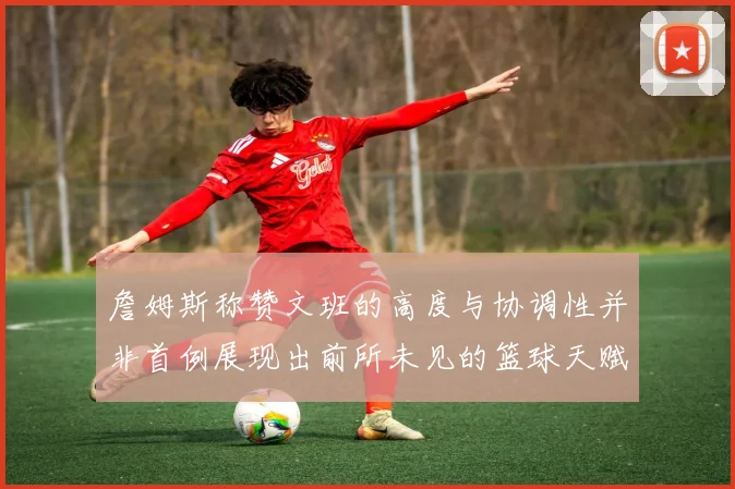 詹姆斯称赞文班的高度与协调性并非首例展现出前所未见的篮球天赋