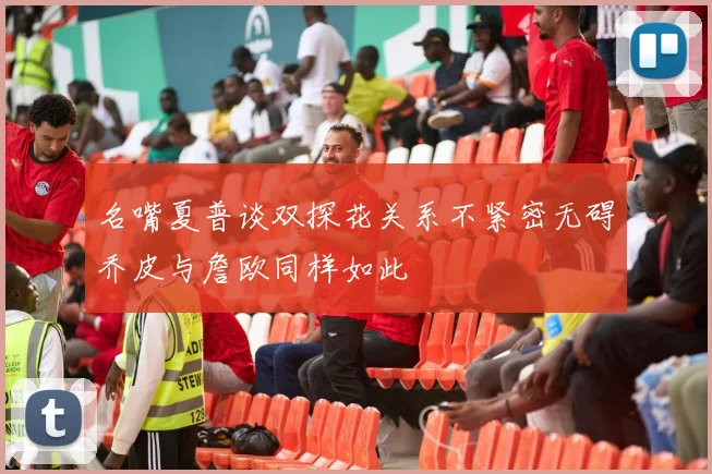 名嘴夏普谈双探花关系不紧密无碍乔皮与詹欧同样如此