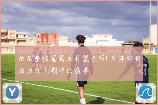 纳尼坚信葡萄牙有望夺冠C罗捧杯将成为众人期待的盛事
