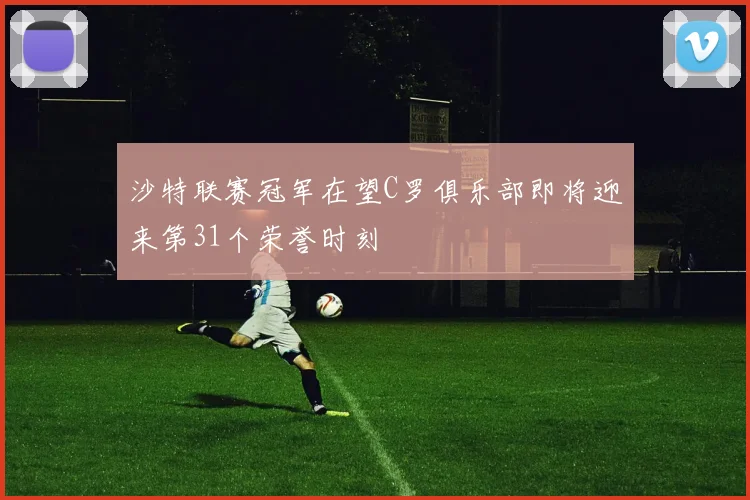 沙特联赛冠军在望C罗俱乐部即将迎来第31个荣誉时刻